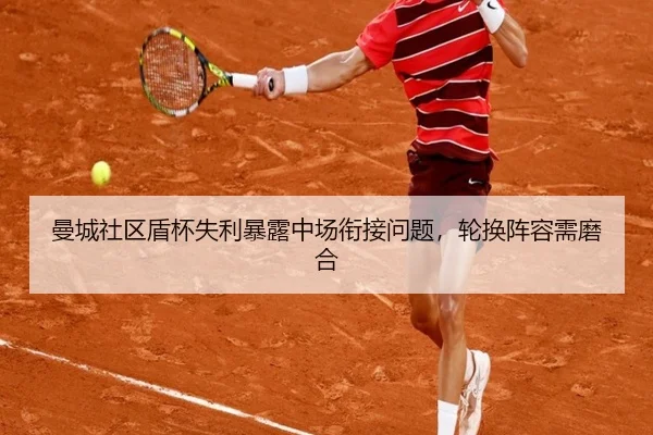 曼城社区盾杯失利暴露中场衔接问题，轮换阵容需磨合