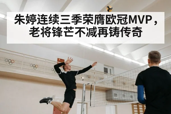朱婷连续三季荣膺欧冠MVP，老将锋芒不减再铸传奇